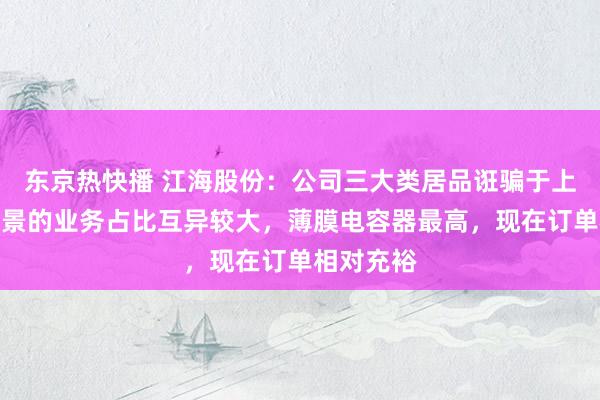 东京热快播 江海股份：公司三大类居品诳骗于上述诳骗场景的业务占比互异较大，薄膜电容器最高，现在订单相对充裕