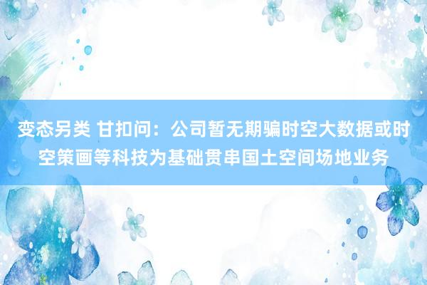 变态另类 甘扣问：公司暂无期骗时空大数据或时空策画等科技为基础贯串国土空间场地业务