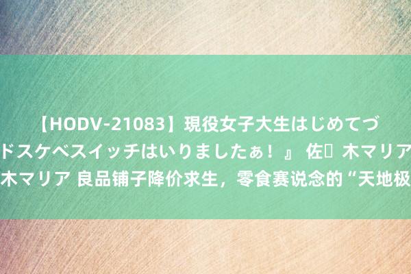 【HODV-21083】現役女子大生はじめてづくしのセックス 『私のドスケベスイッチはいりましたぁ！』 佐々木マリア 良品铺子降价求生，零食赛说念的“天地极度”亦然卷价钱？