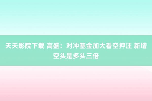 天天影院下载 高盛：对冲基金加大看空押注 新增空头是多头三倍