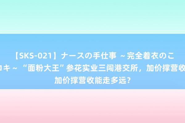 【SKS-021】ナースの手仕事 ～完全着衣のこだわり手コキ～ “面粉大王”参花实业三闯港交所，加价撑营收能走多远？