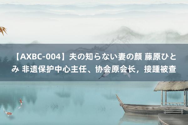 【AXBC-004】夫の知らない妻の顔 藤原ひとみ 非遗保护中心主任、协会原会长，接踵被查