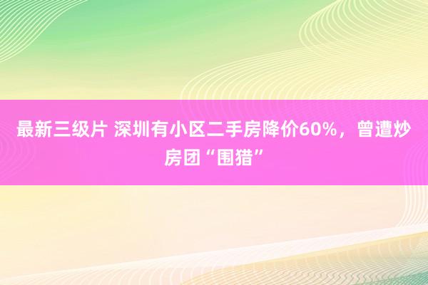 最新三级片 深圳有小区二手房降价60%，曾遭炒房团“围猎”