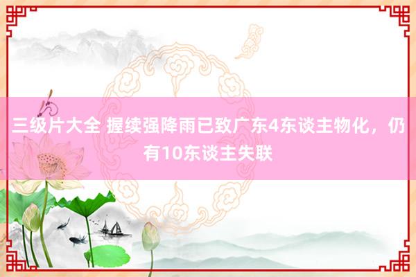 三级片大全 握续强降雨已致广东4东谈主物化，仍有10东谈主失联