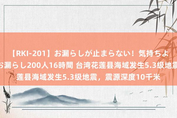 【RKI-201】お漏らしが止まらない！気持ちよすぎる失禁・羞恥お漏らし200人16時間 台湾花莲县海域发生5.3级地震，震源深度10千米