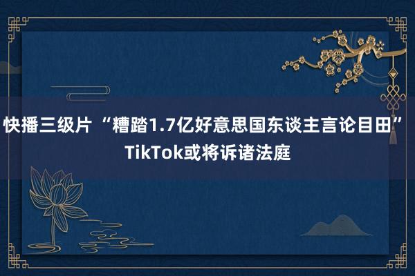 快播三级片 “糟踏1.7亿好意思国东谈主言论目田” TikTok或将诉诸法庭