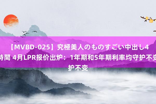 【MVBD-025】究極美人のものすごい中出し4時間 4月LPR报价出炉：1年期和5年期利率均守护不变