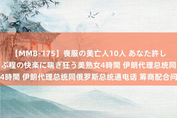 【MMB-175】喪服の美亡人10人 あなた許してください 意識がぶっとぶ程の快楽に喘ぎ狂う美熟女4時間 伊朗代理总统同俄罗斯总统通电话 筹商配合问题