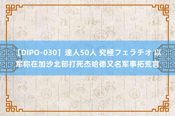 【DIPO-030】達人50人 究極フェラチオ 以军称在加沙北部打死杰哈德又名军事拓荒官