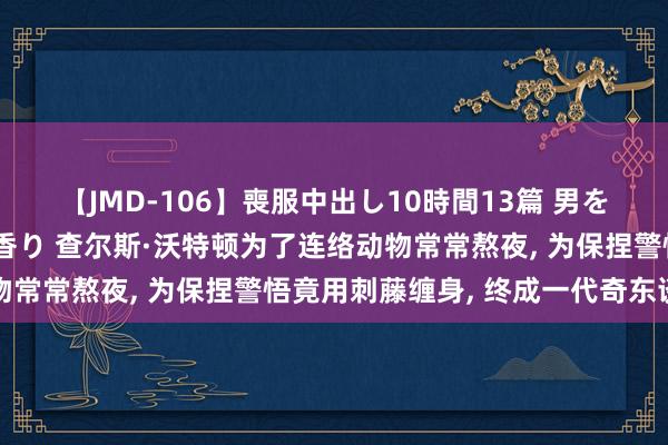 【JMD-106】喪服中出し10時間13篇 男を狂わす生臭い未亡人の香り 查尔斯·沃特顿为了连络动物常常熬夜, 为保捏警悟竟用刺藤缠身, 终成一代奇东谈主