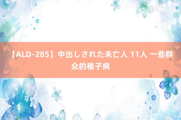 【ALD-285】中出しされた未亡人 11人 一些群众的稚子病