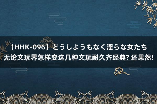 【HHK-096】どうしようもなく淫らな女たち 无论文玩界怎样变这几种文玩耐久齐经典? 还果然!