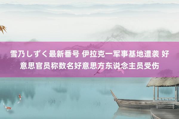 雪乃しずく最新番号 伊拉克一军事基地遭袭 好意思官员称数名好意思方东说念主员受伤