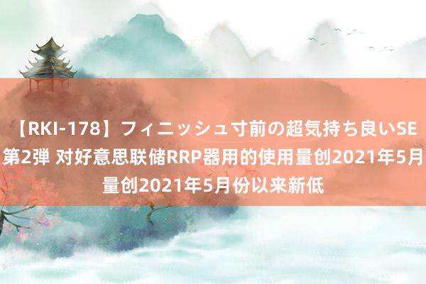 【RKI-178】フィニッシュ寸前の超気持ち良いSEX 307連発 第2弾 对好意思联储RRP器用的使用量创2021年5月份以来新低