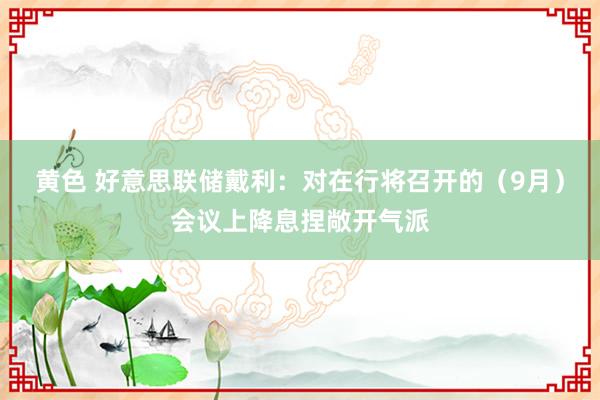 黄色 好意思联储戴利：对在行将召开的（9月）会议上降息捏敞开气派