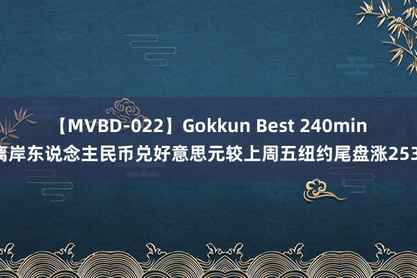 【MVBD-022】Gokkun Best 240min. 离岸东说念主民币兑好意思元较上周五纽约尾盘涨253点