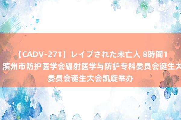 【CADV-271】レイプされた未亡人 8時間100連発！！ 滨州市防护医学会辐射医学与防护专科委员会诞生大会凯旋举办