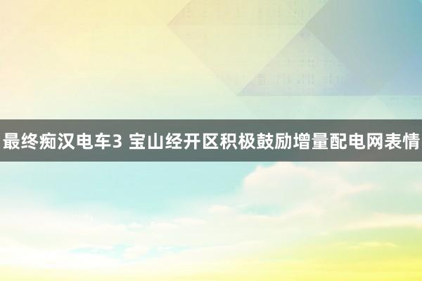 最终痴汉电车3 宝山经开区积极鼓励增量配电网表情