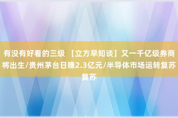 有没有好看的三级 【立方早知谈】又一千亿级券商将出生/贵州茅台日赚2.3亿元/半导体市场运转复苏