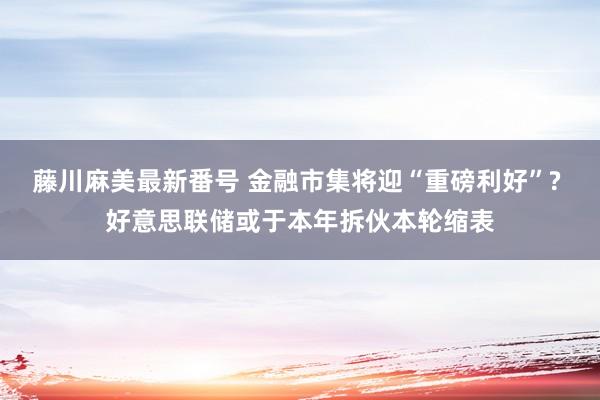 藤川麻美最新番号 金融市集将迎“重磅利好”? 好意思联储或于本年拆伙本轮缩表