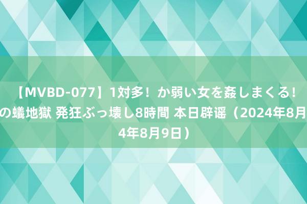 【MVBD-077】1対多！か弱い女を姦しまくる！輪姦の蟻地獄 発狂ぶっ壊し8時間 本日辟谣（2024年8月9日）