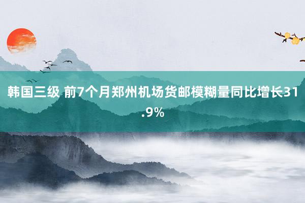 韩国三级 前7个月郑州机场货邮模糊量同比增长31.9%