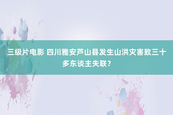 三级片电影 四川雅安芦山县发生山洪灾害致三十多东谈主失联？