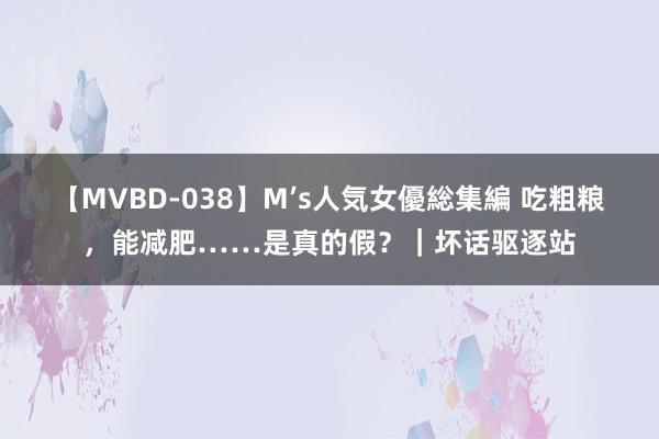 【MVBD-038】M’s人気女優総集編 吃粗粮，能减肥……是真的假？｜坏话驱逐站