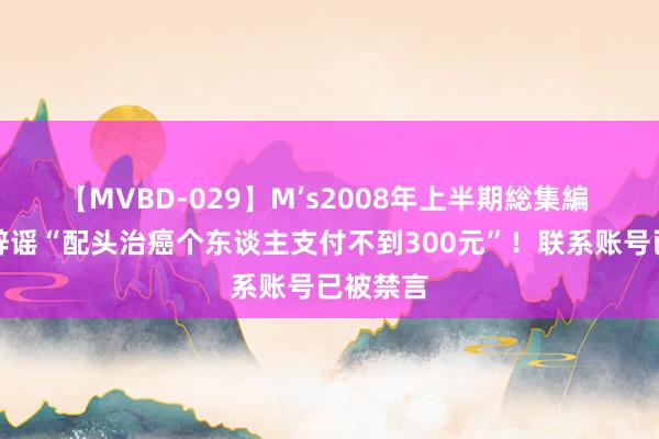 【MVBD-029】M’s2008年上半期総集編 赵立坚辟谣“配头治癌个东谈主支付不到300元”！联系账号已被禁言