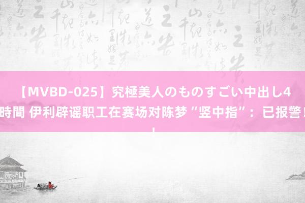 【MVBD-025】究極美人のものすごい中出し4時間 伊利辟谣职工在赛场对陈梦“竖中指”：已报警！