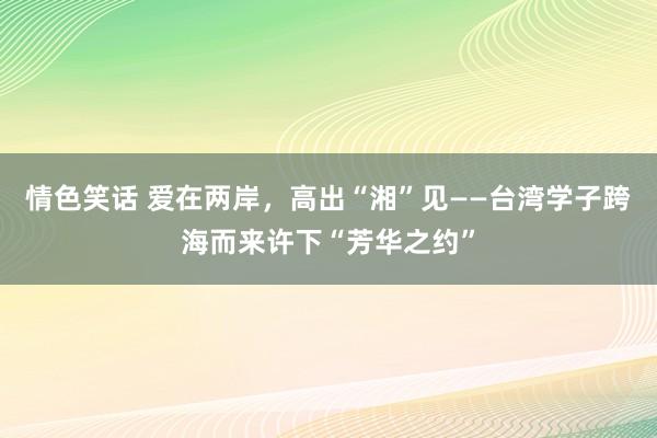 情色笑话 爱在两岸，高出“湘”见——台湾学子跨海而来许下“芳华之约”