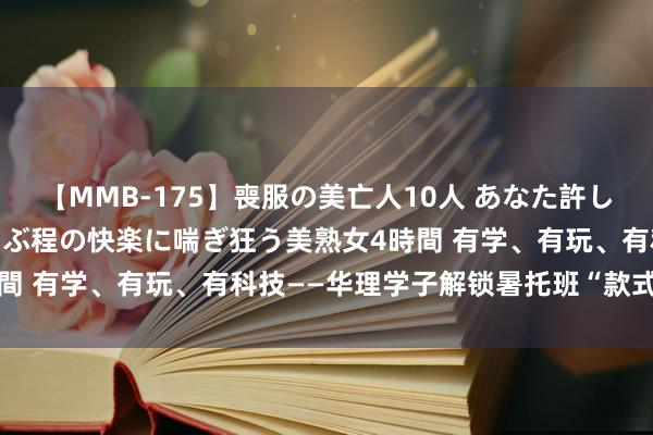 【MMB-175】喪服の美亡人10人 あなた許してください 意識がぶっとぶ程の快楽に喘ぎ狂う美熟女4時間 有学、有玩、有科技——华理学子解锁暑托班“款式带娃”