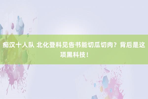 痴汉十人队 北化登科见告书能切瓜切肉？背后是这项黑科技！