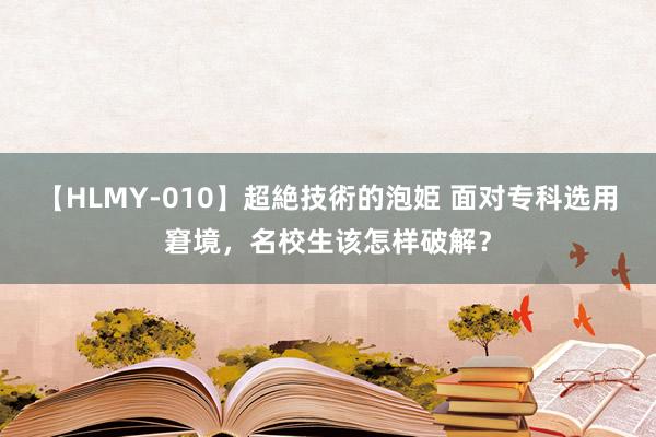 【HLMY-010】超絶技術的泡姫 面对专科选用窘境，名校生该怎样破解？