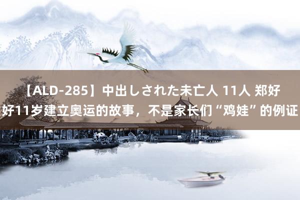 【ALD-285】中出しされた未亡人 11人 郑好好11岁建立奥运的故事，不是家长们“鸡娃”的例证