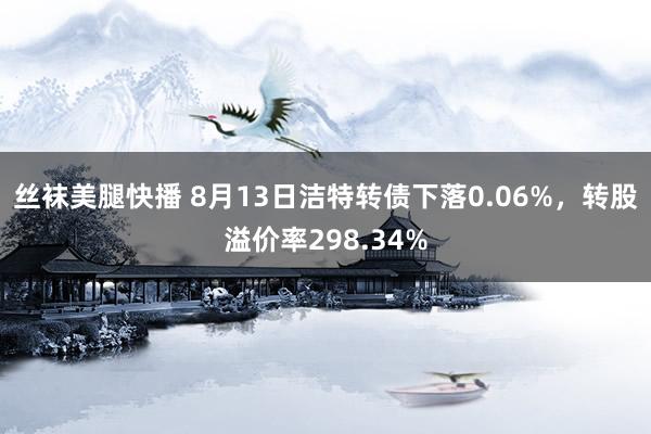 丝袜美腿快播 8月13日洁特转债下落0.06%，转股溢价率298.34%