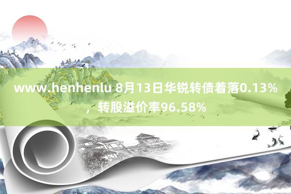 www.henhenlu 8月13日华锐转债着落0.13%，转股溢价率96.58%