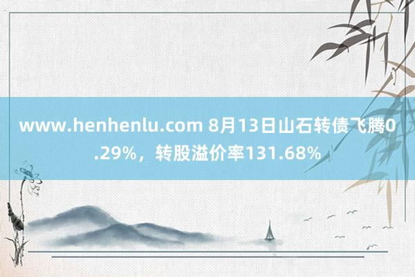 www.henhenlu.com 8月13日山石转债飞腾0.29%，转股溢价率131.68%