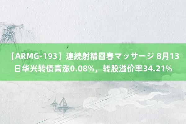 【ARMG-193】連続射精回春マッサージ 8月13日华兴转债高涨0.08%，转股溢价率34.21%