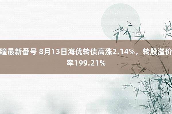 瞳最新番号 8月13日海优转债高涨2.14%，转股溢价率199.21%