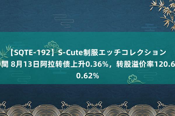 【SQTE-192】S-Cute制服エッチコレクション 8時間 8月13日阿拉转债上升0.36%，转股溢价率120.62%