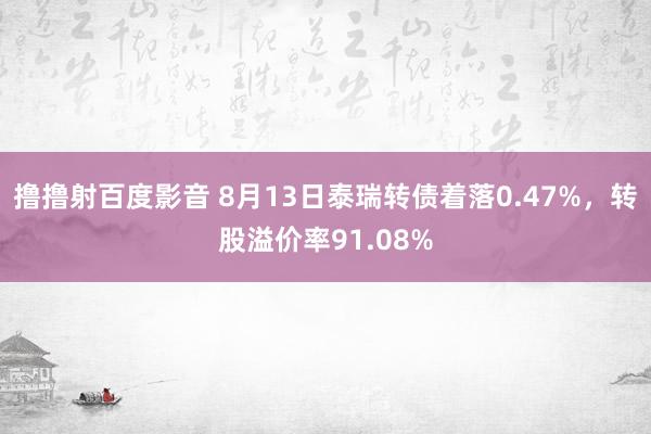 撸撸射百度影音 8月13日泰瑞转债着落0.47%，转股溢价率91.08%