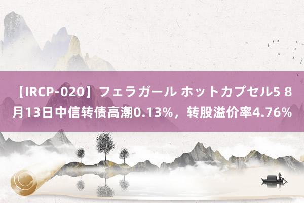 【IRCP-020】フェラガール ホットカプセル5 8月13日中信转债高潮0.13%，转股溢价率4.76%