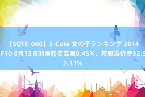 【SQTE-060】S-Cute 女の子ランキング 2014 TOP10 8月13日湘泵转债高潮0.45%，转股溢价率32.31%