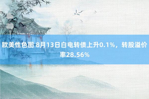 欧美性色图 8月13日白电转债上升0.1%，转股溢价率28.56%