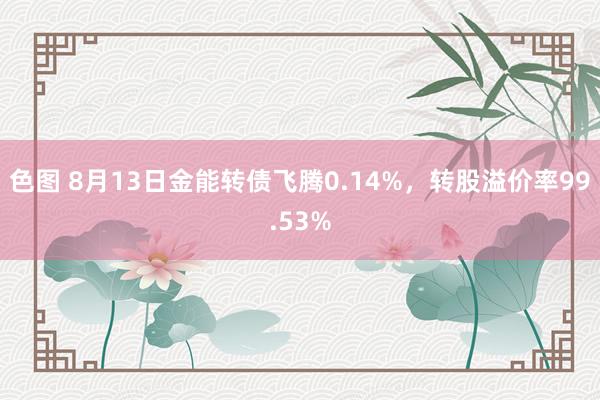 色图 8月13日金能转债飞腾0.14%，转股溢价率99.53%