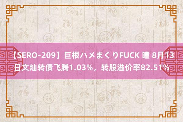 【SERO-209】巨根ハメまくりFUCK 瞳 8月13日文灿转债飞腾1.03%，转股溢价率82.51%