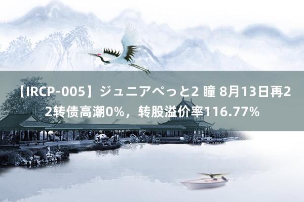 【IRCP-005】ジュニアぺっと2 瞳 8月13日再22转债高潮0%，转股溢价率116.77%