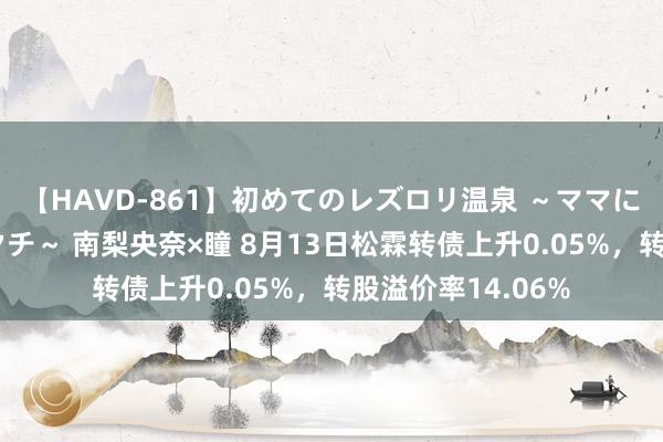 【HAVD-861】初めてのレズロリ温泉 ～ママには内緒のネコとタチ～ 南梨央奈×瞳 8月13日松霖转债上升0.05%，转股溢价率14.06%