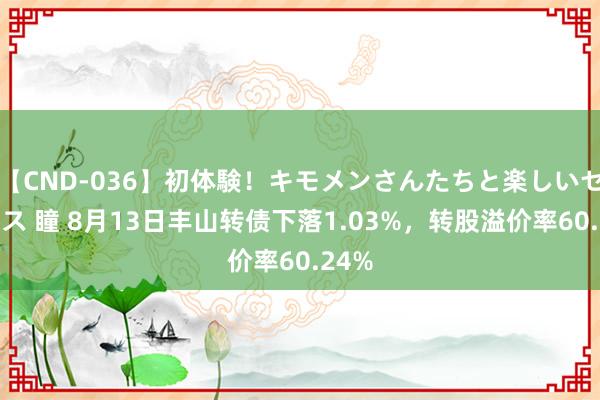 【CND-036】初体験！キモメンさんたちと楽しいセックス 瞳 8月13日丰山转债下落1.03%，转股溢价率60.24%